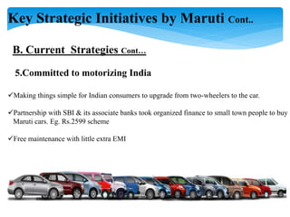 Key Strategic Initiatives by Maruti Cont..
B. Current Strategies Cont…
5.Committed to motorizing India
Making things simple for Indian consumers to upgrade from two-wheelers to the car.
Partnership with SBI & its associate banks took organized finance to small town people to buy
Maruti cars. Eg. Rs.2599 scheme
Free maintenance with little extra EMI
 