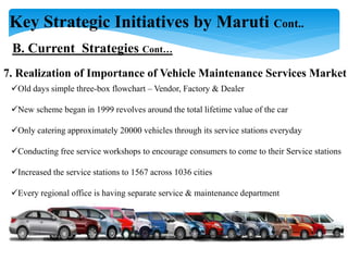 Key Strategic Initiatives by Maruti Cont..
B. Current Strategies Cont…
7. Realization of Importance of Vehicle Maintenance Services Market
Old days simple three-box flowchart – Vendor, Factory & Dealer
New scheme began in 1999 revolves around the total lifetime value of the car
Only catering approximately 20000 vehicles through its service stations everyday
Conducting free service workshops to encourage consumers to come to their Service stations
Increased the service stations to 1567 across 1036 cities
Every regional office is having separate service & maintenance department
 