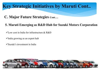 Key Strategic Initiatives by Maruti Cont..
C. Major Future Strategies Cont….
5. Maruti Emerging as R&D Hub for Suzuki Motors Corporation
Low cost in India for infrastructure & R&D
India growing as an export hub
Suzuki’s investment in India
 