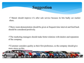  Maruti should improve it’s after sale service because its hits badly car market
share.
Show room demonstration should be given at frequent time interval and feed back
should be considered positively.
The marketing managers should make better relations with dealers and reputation
of the company.
Customer considers quality as their first preference, so the company should give
more stress on this.
Suggestion
 