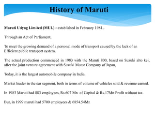 History of Maruti
Maruti Udyog Limited (MUL) : established in February 1981,.
Through an Act of Parliament,
To meet the growing demand of a personal mode of transport caused by the lack of an
Efficient public transport system.
The actual production commenced in 1983 with the Maruti 800, based on Suzuki alto kei,
after the joint venture agreement with Suzuki Motor Company of Japan,
Today, it is the largest automobile company in India.
Market leader in the car segment, both in terms of volume of vehicles sold & revenue earned.
In 1983 Maruti had 883 employees, Rs.607 Mn of Capital & Rs.17Mn Profit without tax.
But, in 1999 maruti had 5700 employees & 6854.54Mn
 