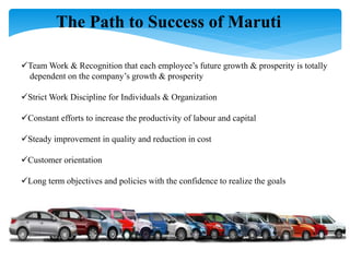 The Path to Success of Maruti
Team Work & Recognition that each employee’s future growth & prosperity is totally
dependent on the company’s growth & prosperity
Strict Work Discipline for Individuals & Organization
Constant efforts to increase the productivity of labour and capital
Steady improvement in quality and reduction in cost
Customer orientation
Long term objectives and policies with the confidence to realize the goals
Respect of law, ethics & human beings
 