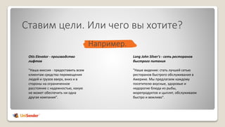 Ставим цели. Или чего вы хотите?
Otis Elevator - производство
лифтов
"Наша миссия - предоставить всем
клиентам средства перемещения
людей и грузов вверх, вниз и в
стороны на ограниченное
расстояние с надежностью, какую
не может обеспечить ни одна
другая компания".
Long John Silver's - сеть ресторанов
быстрого питания
"Наше видение: стать лучшей сетью
ресторанов быстрого обслуживания в
Америке. Мы предлагаем каждому
посетителю вкусные, здоровые и
недорогие блюда из рыбы,
морепродуктов и цыплят, обслуживаем
быстро и вежливо".
Например.
 