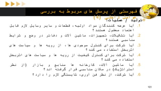 ‫بررسی‬ ‫به‬ ‫مربوط‬ ‫های‬ ‫پرسش‬ ‫از‬ ‫فهرستی‬
‫داخلی‬ ‫عوامل‬(4)
‫تولید‬/‫عملیات‬:
.1‫آیا‬‫عرضه‬‫کنندگان‬‫مواد‬،‫اولیه‬‫قطعات‬‫و‬‫سایر‬‫وسایل‬‫الزم‬‫قابل‬
‫اعتماد‬‫معقول‬‫هستند؟‬
.2‫آیا‬،‫تشکیالت‬،‫تجهیزات‬‫ماشین‬‫آالت‬‫و‬‫دفاتر‬‫در‬‫وضع‬‫و‬‫شرایط‬
‫مناسبی‬‫هستند؟‬
.3‫آیا‬‫شرکت‬‫برای‬‫کنترل‬‫موجودی‬،‫ها‬‫از‬‫رویه‬‫ها‬‫و‬‫سیاست‬‫های‬
‫اثربخش‬‫استفاده‬‫می‬‫کند؟‬
.4‫آیا‬‫شرکت‬‫برای‬‫کنترل‬‫کیفیت‬‫از‬‫رویه‬‫ها‬‫و‬‫سیاست‬‫های‬‫اثربخش‬
‫استفاده‬‫می‬‫کند‬‫؟‬
.5‫آیا‬‫ماشین‬،‫آالت‬‫کارخانه‬‫ها‬‫منابع‬‫و‬‫بازار‬(‫از‬‫نظر‬
‫استراتژیک‬)‫در‬‫مکان‬‫مناسبی‬‫قرار‬‫گرفته‬‫اند؟‬
.6‫آیا‬،‫شرکت‬‫از‬‫نظر‬‫فن‬،‫آوری‬‫شایستگی‬‫الزم‬‫را‬‫دارد؟‬
101
 