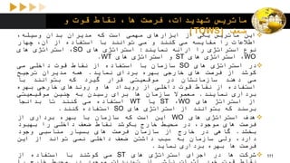 ‫و‬ ‫قوت‬ ‫نقاط‬ ،‫ها‬ ‫فرصت‬ ،‫تهدیدات‬ ‫ماتریس‬
‫ضعف‬(TOWS) ‫این‬‫ماتریس‬‫یکی‬‫از‬‫ابزارهای‬‫مهمی‬‫است‬‫که‬‫مدیران‬‫بدان‬،‫وسیله‬
‫اطالعات‬‫را‬‫مقایسه‬‫می‬‫کنند‬‫و‬‫می‬‫توانند‬‫با‬‫استفاده‬‫از‬،‫آن‬‫چهار‬
‫نوع‬‫استراتژی‬‫را‬‫ارائه‬‫نمایند‬:‫استراتژی‬‫های‬SO،‫استراتژی‬‫های‬
WO،‫استراتژی‬‫های‬ST‫و‬‫استراتژی‬‫های‬WT.
‫در‬‫استراتژی‬‫های‬SO‫سازمان‬‫با‬‫استفاده‬‫از‬‫نقاط‬‫قوت‬‫داخلی‬‫می‬
‫کوشد‬‫از‬‫فرصت‬‫های‬‫خارجی‬‫بهره‬‫بردای‬‫نماید‬.‫همه‬‫مدیران‬‫ترجیح‬
‫می‬‫دهند‬‫سازمانشان‬‫در‬‫موقعیتی‬‫قرار‬‫گیرد‬‫که‬‫بتوانند‬‫با‬
‫استفاده‬‫از‬‫نقاط‬‫قوت‬‫داخلی‬‫از‬‫رویداد‬‫ها‬‫و‬‫روندهای‬‫خارجی‬‫بهره‬
‫برداری‬‫نمایند‬.‫معموال‬‫سازمان‬‫ها‬‫برای‬‫رسیدن‬‫به‬‫چنین‬‫موقیعیتی‬
‫از‬‫استراتژ‬‫های‬WO،ST‫یا‬WT‫استفاده‬‫می‬‫کنند‬‫تا‬‫بدانجا‬
‫برسند‬‫که‬‫بتوانند‬‫از‬‫استراتژی‬‫های‬SO‫استفاده‬‫ک‬‫نند‬.
‫هدف‬‫استراتژی‬‫های‬WO‫این‬‫است‬‫که‬‫سازمان‬‫با‬‫بهره‬‫برداری‬‫از‬
‫فرصت‬‫های‬،‫موجود‬‫در‬‫محیط‬‫خارج‬‫بکوشد‬‫نقاط‬‫ضعف‬‫داخلی‬‫را‬‫بهبود‬
‫بخشد‬.‫گاهی‬‫در‬‫خارج‬‫از‬‫سازمان‬‫فرصت‬‫های‬‫بسیار‬‫مناسبی‬‫وجود‬
،‫دارد‬‫ولی‬‫سازمان‬‫به‬‫سبب‬‫داشتن‬‫ضعف‬‫داخلی‬‫نمی‬‫تواند‬‫از‬‫این‬
‫فرصت‬‫ها‬‫بهره‬‫برداری‬‫نماید‬.
‫شرکت‬‫ها‬‫در‬‫اجرای‬‫استراتژی‬‫های‬ST‫می‬‫کوشند‬‫با‬‫استفاده‬‫از‬ 111
 