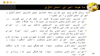 ‫استراتژی‬ ‫اجرای‬ ‫ماهیت‬
‫به‬‫روش‬‫های‬‫زیر‬‫می‬‫توان‬‫وجه‬‫تمایز‬‫بین‬‫تدوین‬‫استراتژی‬‫و‬
‫اجرای‬‫استراتژی‬‫را‬‫بر‬‫شمرد‬:
‫در‬‫تدوین‬‫استراتژی‬‫نیروها‬‫قبل‬‫از‬‫عمل‬‫قرار‬‫می‬‫گیرند‬.‫در‬
‫اجرای‬‫استراتژی‬‫یعنی‬‫مدیریت‬‫بر‬،‫نیروها‬‫به‬‫هنگام‬‫عمل‬.
‫در‬‫تدوین‬‫استراتژی‬‫بر‬‫اثربخشی‬‫تاکید‬‫می‬‫شود‬.‫در‬‫اجرای‬
‫استراتژی‬‫بر‬‫کارآیی‬‫تاکید‬‫می‬‫شود‬.
‫اصوال‬‫تدوین‬‫استراتژی‬‫یک‬‫فرایند‬‫ذهنی‬‫است‬.‫اصوال‬‫اجرای‬
‫استراتژی‬‫یک‬‫فرایند‬‫عملیاتی‬‫است‬.
‫تدوین‬‫استراتژی‬‫مستلزم‬‫داشتن‬‫قضاوت‬‫شهودی‬‫خوب‬‫و‬‫مهارت‬‫های‬
‫تحلیلی‬‫است‬.‫اجرای‬‫استراتژی‬‫مستلزم‬‫داشتن‬‫انگیزه‬‫ویژه‬‫و‬
‫مهارت‬‫رهبری‬‫است‬.
‫تدوین‬‫استراتژی‬‫مستلزم‬‫ایجاد‬‫هماهنگی‬‫بین‬‫عده‬‫های‬‫انگشت‬
‫شمار‬‫است‬.
‫اجرای‬‫استراتژی‬‫مستلزم‬‫ایجاد‬‫هماهنگی‬‫بین‬‫عده‬‫زیادی‬‫از‬
‫افراد‬‫است‬. 139
 