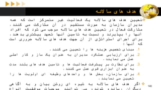 ‫ساالنه‬ ‫های‬ ‫هدف‬
‫تعیین‬‫هدف‬‫های‬‫ساالنه‬‫یک‬‫فعالیت‬‫غیر‬‫متمرکز‬‫است‬‫که‬‫همه‬
‫مدیران‬‫سازمان‬‫به‬‫صورت‬‫مستقیم‬‫در‬‫آن‬‫مشارکت‬‫می‬‫کنند‬.
‫مشارکت‬‫فعال‬‫در‬‫تعیین‬‫هدف‬‫های‬‫ساالنه‬‫موجب‬‫می‬‫شود‬‫که‬‫افراد‬
‫آنها‬‫را‬‫بپذیرند‬‫و‬‫نسبت‬‫به‬‫تامین‬‫آنها‬‫تعهد‬‫بیشتری‬‫بدهند‬.
‫برای‬‫اجرای‬‫استراتژی‬‫از‬‫آن‬‫جهت‬‫هدف‬‫های‬‫ساالنه‬‫ضروری‬‫است‬
‫که‬‫آنها‬:
.1‫مبنای‬‫تخصیص‬‫هزینه‬‫ها‬‫را‬‫تعیین‬‫می‬‫کنند‬.
.2‫برای‬‫ارزیابی‬‫عملکرد‬‫مدیران‬‫به‬‫عنوان‬‫یک‬‫ساز‬‫و‬‫کار‬‫اصلی‬
‫عمل‬‫می‬‫نمایند‬.
.3‫برای‬‫نظارت‬‫بر‬‫پیشرفت‬‫فعالیت‬‫ها‬‫و‬‫تامین‬‫هدف‬‫های‬‫بلند‬‫مدت‬
‫به‬‫عنوان‬‫ابزاری‬‫قوی‬‫عمل‬‫می‬‫کنند‬.
.4‫برای‬،‫سازمان‬‫بخش‬‫ها‬‫و‬‫واحدهای‬‫وظیفه‬‫ای‬‫اولویت‬‫ها‬‫را‬
‫تعیین‬‫می‬‫نمایند‬.
‫اگر‬‫هدف‬‫های‬‫ساالنه‬‫به‬‫شیوه‬‫ای‬‫روشن‬‫بیان‬‫و‬‫به‬‫آگاهی‬ 140
 