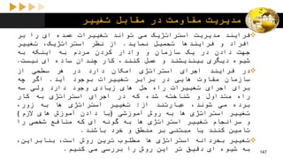 ‫تغییر‬ ‫مقابل‬ ‫در‬ ‫مقاومت‬ ‫مدیریت‬
‫فرایند‬‫مدیریت‬‫استراتژیک‬‫می‬‫تواند‬‫تغییرات‬‫عمده‬‫ای‬‫را‬‫بر‬
‫افراد‬‫و‬‫فرایندها‬‫تحمیل‬‫نماید‬.‫از‬‫نظر‬،‫استراتژیک‬‫تغییر‬
‫جهت‬‫دادن‬‫در‬‫یک‬‫سازمان‬‫و‬‫وادار‬‫کردن‬‫مردم‬‫به‬‫اینکه‬‫به‬
‫شیوه‬‫دیگری‬‫بیندیشند‬‫و‬‫عمل‬،‫کنند‬‫کار‬‫چندان‬‫ساده‬‫ای‬‫نیست‬.
‫در‬‫فرایند‬‫اجرای‬‫استراتژی‬‫امکان‬‫دارد‬‫در‬‫هر‬‫سطحی‬‫از‬
‫سازمان‬‫مقاوت‬‫هایی‬‫در‬‫برابر‬‫تغییرات‬‫بوجود‬‫آید‬.‫اگر‬‫چه‬
‫برای‬‫اجرای‬‫تغییرات‬‫راه‬‫حل‬‫های‬‫زیادی‬‫وجود‬‫دارد‬‫ولی‬‫سه‬
‫راه‬‫متداول‬‫و‬‫شناخته‬‫شده‬‫که‬‫در‬‫اجرای‬‫استراتژی‬‫به‬‫کار‬
‫برده‬‫می‬،‫شوند‬‫عبارتند‬‫از‬:‫تغییر‬‫استراتژی‬‫ها‬‫به‬،‫زور‬
‫تغییر‬‫استراتژی‬‫ها‬‫به‬‫روش‬‫آموزشی‬(‫با‬‫دادن‬‫آموزش‬‫های‬‫الزم‬)
‫و‬‫سرانجام‬‫تغییر‬‫استراتژی‬‫ها‬‫به‬‫گونه‬‫ای‬‫که‬‫منافع‬‫شخصی‬‫را‬
‫تامین‬‫کنند‬‫یا‬‫مبتنی‬‫بر‬‫منطق‬‫و‬‫خرد‬‫باشند‬.
‫تغییر‬‫بخردانه‬‫استراتژی‬‫ها‬‫مطلوب‬‫ترین‬‫روش‬،‫است‬،‫بنابراین‬
‫به‬‫شیوه‬‫ای‬‫دقیق‬‫تر‬‫این‬‫روش‬‫را‬‫بررسی‬‫می‬‫کنیم‬. 147
 