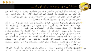 ‫بازاریابی‬ ‫زمینه‬ ‫در‬ ‫مسائلی‬
‫در‬‫زمینه‬‫بازاریابی‬‫متغیرهای‬‫بی‬‫شماری‬‫وجود‬‫دارند‬‫که‬‫می‬
‫توانند‬‫بر‬‫موفقیت‬‫یا‬‫شکست‬‫اجرای‬‫استراتژی‬‫اثر‬‫بگذارند‬.‫در‬
‫اجرای‬‫استراتژی‬‫دو‬‫متغیر‬‫از‬‫اهمیت‬‫بسیار‬‫زیادی‬‫برخورداند‬:
‫بخش‬‫بندی‬‫بازار‬‫و‬‫تعیین‬‫جایگاه‬‫محصول‬.
‫بخش‬‫بندی‬‫بازار‬:‫تقسیم‬‫کردن‬‫مشتریان‬‫بر‬‫حسب‬‫نیازها‬‫و‬‫عادت‬
‫خرید‬‫به‬‫دسته‬‫ها‬‫یا‬‫گروه‬‫های‬‫خاص‬.‫در‬‫تطبیق‬‫دادن‬‫عرضه‬‫با‬
‫تقاضا‬‫از‬‫بخش‬‫بندی‬‫بازار‬‫استفاده‬‫می‬‫شود‬‫و‬‫آن‬‫یکی‬‫از‬
‫مساله‬‫های‬‫مهمی‬‫است‬‫که‬‫در‬‫صحنه‬‫ارائه‬‫خدمت‬‫به‬‫مشتری‬‫مطرح‬
‫است‬.‫تطبیق‬‫کردن‬‫عرضه‬‫با‬‫تقاضا‬‫به‬‫تولیدکنندگان‬‫این‬‫امکان‬
‫را‬‫می‬‫دهد‬‫که‬‫بدون‬‫اینکه‬‫ناگزیر‬‫شوند‬‫به‬‫سرعت‬‫و‬‫ناگهان‬‫در‬
‫بازارهای‬‫خود‬‫تغییرات‬‫شدید‬‫بدهند‬‫یا‬‫اقدام‬‫به‬‫بستن‬
‫قراردادهای‬‫تازه‬،‫بکنند‬‫بتوانند‬‫محصوالت‬‫را‬‫در‬‫سطحی‬‫مطلوب‬
‫و‬‫معقول‬‫تولید‬‫کنند‬.
‫تعیین‬‫جایگاه‬‫محصول‬:‫بعد‬‫از‬‫بخش‬‫بندی‬‫بازار‬‫به‬‫گونه‬‫ای‬‫که‬ 154
 