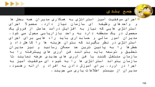 ‫بندی‬ ‫جمع‬
‫اجرای‬‫موفقیت‬‫آمیز‬‫استراتژی‬‫به‬‫همکاری‬‫مدیران‬‫همه‬‫بخش‬‫ها‬
‫و‬‫واحدهای‬‫وظیفه‬‫ای‬‫سازمان‬‫نیاز‬‫دارد‬.‫معموال‬‫اجرای‬
‫استراتژی‬‫هایی‬‫که‬‫نیاز‬‫به‬‫افزایش‬‫درآمد‬‫حاصل‬‫از‬‫فروش‬‫یک‬
‫محصول‬‫در‬‫یک‬‫منطقه‬‫دارد‬‫به‬‫واحد‬‫بازاریابی‬‫محول‬‫می‬‫شود‬.
‫مدیران‬‫امور‬‫مالی‬‫و‬‫حسابداری‬‫باید‬‫راه‬‫هایی‬‫برای‬‫اجرای‬
‫استراتژی‬‫در‬‫نظر‬‫بگیرند‬‫که‬‫بتوان‬‫هزینه‬‫ها‬‫را‬‫کاهش‬‫داد‬‫و‬
‫خطرها‬‫را‬‫به‬‫پائین‬‫ترین‬‫حد‬‫ممکن‬‫رسانید‬‫و‬‫نیز‬‫مدیران‬
‫تحقیق‬‫و‬‫توسعه‬‫باید‬‫بتوانند‬‫فن‬‫آوری‬‫های‬‫پیشرفته‬‫را‬‫به‬
‫سازمان‬‫منتقل‬‫کنند‬‫یا‬‫فن‬‫آوری‬‫های‬‫جدیدی‬‫عرضه‬‫نمایند‬‫تا‬
‫سازمان‬‫بتواند‬‫استراتژی‬‫ها‬‫را‬‫به‬‫شیوه‬‫ای‬‫موفقیت‬‫آمیز‬‫به‬
‫اجرا‬‫در‬‫آورد‬.‫برای‬‫آموزش‬‫دادن‬‫به‬‫افراد‬‫و‬‫ارائه‬،‫رهنمود‬
‫مدیران‬‫از‬‫سیستم‬‫اطالعات‬‫یاری‬‫می‬‫جویند‬.
158
 