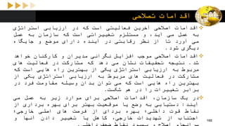 ‫تصالحی‬ ‫اقدامات‬
‫اقدامات‬‫اصالحی‬‫آخرین‬‫فعالیتی‬‫است‬‫که‬‫در‬‫ارزیابی‬‫استراتژی‬
‫به‬‫عمل‬‫می‬،‫آید‬‫و‬‫مستلزم‬‫تغییراتی‬‫است‬‫که‬‫سازمان‬‫به‬‫عمل‬
‫می‬‫آورد‬‫تا‬‫از‬‫نظر‬‫رقابتی‬‫در‬‫آینده‬‫دارای‬‫موضع‬‫و‬‫جایگاه‬
‫دیگری‬‫شود‬.
‫اقدامات‬‫اصالحی‬‫موجب‬‫افزایش‬‫نگرانی‬‫مدیران‬‫و‬‫کارکنان‬‫خواهد‬
‫شد‬.‫نتیجه‬‫تحقیقات‬‫نشان‬‫می‬‫دهد‬‫که‬‫مشارکت‬‫در‬‫فعالیت‬‫های‬
‫مربوط‬‫به‬‫ارزیابی‬‫استراتژی‬‫یکی‬‫از‬‫بهترین‬‫راه‬‫هایی‬‫است‬‫که‬
‫مشارکت‬‫در‬‫فعالیت‬‫های‬‫مربوط‬‫به‬‫ارزیابی‬‫استراتژی‬‫یکی‬‫از‬
‫بهترین‬‫راه‬‫هایی‬‫است‬‫که‬‫می‬‫توان‬‫بدان‬‫وسیله‬‫مقاومت‬‫فرد‬‫در‬
‫برابر‬‫تغییرات‬‫را‬‫در‬‫هم‬‫شکست‬.
‫در‬‫یک‬،‫سازمان‬‫اقدامات‬‫اصالحی‬‫برای‬‫موارد‬‫زیر‬‫به‬‫عمل‬‫می‬
‫آیند‬:‫دستیابی‬‫به‬‫وضع‬‫یا‬‫موقعیت‬‫بهتر‬‫برای‬‫بهره‬‫برداری‬‫از‬
‫نقاط‬‫قوت‬‫داخلی؛‬‫بهره‬‫بردای‬‫از‬‫فرصت‬‫های‬‫اصلی‬‫خارجی؛‬
‫اجتناب‬‫از‬‫تهدیدات‬،‫خارجی‬‫کاهش‬‫یا‬‫تغییر‬‫دادن‬‫آنها‬‫و‬ 168
 