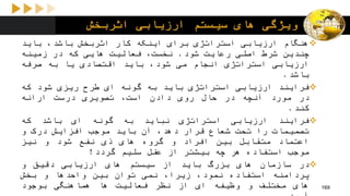 ‫اثربخش‬ ‫ارزیابی‬ ‫سیستم‬ ‫های‬ ‫ویژگی‬
‫هنگام‬‫ارزیابی‬‫استراتژی‬‫برای‬‫اینکه‬‫کار‬‫اثربخش‬،‫باشد‬‫باید‬
‫چندین‬‫شرط‬‫اصلی‬‫رعایت‬‫شود‬.،‫نخست‬‫فعالیت‬‫هایی‬‫که‬‫در‬‫زمینه‬
‫ارزیابی‬‫استراتژی‬‫انجام‬‫می‬،‫شود‬‫باید‬‫اقتصادی‬‫یا‬‫به‬‫صرفه‬
‫باشد‬.
‫فرایند‬‫ارزیابی‬‫استراتژی‬‫باید‬‫به‬‫گونه‬‫ای‬‫طرح‬‫ریزی‬‫شود‬‫که‬
‫در‬‫مورد‬‫آنچه‬‫در‬‫حال‬‫روی‬‫دادن‬،‫است‬‫تصویری‬‫درست‬‫ارائه‬
‫کند‬.
‫فرایند‬‫ارزیابی‬‫استراتژی‬‫نباید‬‫به‬‫گونه‬‫ای‬‫باشد‬‫که‬
‫تصمیمات‬‫را‬‫تحت‬‫شعاع‬‫قرار‬،‫دهد‬‫آن‬‫باید‬‫موجب‬‫افزایش‬‫درک‬‫و‬
‫اعتماد‬‫متقابل‬‫بین‬‫افراد‬‫و‬‫گروه‬‫های‬‫ذی‬‫نفع‬‫شود‬‫و‬‫نیز‬
‫موجب‬‫استفاده‬‫هر‬‫چه‬‫بیشتر‬‫از‬‫عقل‬‫سلیم‬‫گردد‬!
‫در‬‫سازمان‬‫های‬‫بزرگ‬‫باید‬‫از‬‫سیستم‬‫های‬‫ارزیابی‬‫دقیق‬‫و‬
‫پردامنه‬‫استفاده‬،‫نمود‬،‫زیرا‬‫نمی‬‫توان‬‫بین‬‫واحدها‬‫و‬‫بخش‬
‫های‬‫مختلف‬‫و‬‫وظیفه‬‫ای‬‫از‬‫نظر‬‫فعالیت‬‫ها‬‫هماهنگی‬‫بوجود‬ 169
 