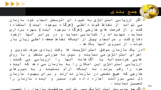 ‫بندی‬ ‫جمع‬
‫اگر‬‫ارزیابی‬‫استراتژی‬‫به‬‫شیوه‬‫ای‬‫اثربخش‬‫انجام‬‫شود‬‫سازمان‬
‫می‬‫تواند‬‫از‬‫نقاط‬‫قوت‬‫داخلی‬(‫هرگاه‬‫بوجود‬‫آیند‬)‫استفاده‬
‫کند‬‫و‬‫از‬‫فرصت‬‫های‬‫خارجی‬(‫هرگاه‬‫بوجود‬‫آیند‬)‫بهره‬‫برداری‬
،‫نماید‬‫تهدیدات‬‫را‬‫شناسایی‬‫نماید‬‫و‬‫در‬‫برابر‬‫آنها‬‫ازخود‬
‫دفاع‬‫کند‬‫و‬‫سرانجام‬‫پیش‬‫از‬‫اینکه‬‫نقاط‬‫ضعف‬‫داخلی‬‫زیان‬‫بار‬
،‫شوند‬‫از‬‫نیروی‬‫آنها‬‫بکاهد‬.
‫در‬‫یک‬‫سازمان‬‫موفق‬‫استراتژیست‬‫ها‬‫وقت‬‫زیادی‬‫صرف‬‫تدوین‬‫و‬
‫اجرای‬‫استراتژی‬‫می‬‫نمایند‬‫و‬‫سپس‬‫به‬‫صورتی‬‫منظم‬‫و‬‫با‬‫روش‬
‫هایی‬‫خردمندانه‬‫یا‬‫آگاهانه‬‫آنها‬‫را‬‫ارزیابی‬‫می‬‫کنند‬.
‫ارزیابی‬‫استراتژی‬‫این‬‫امکان‬‫را‬‫به‬‫سازمان‬‫می‬‫دهد‬‫که‬‫آینده‬
‫خود‬‫را‬‫رقم‬،‫بزند‬‫نه‬‫اینکه‬‫آرام‬‫بنشیند‬‫و‬‫به‬‫نیروهای‬
‫خارجی‬‫که‬‫هیچ‬‫نفعی‬‫در‬‫سازمان‬‫ندارند‬‫و‬‫برای‬‫بهبود‬‫سازمان‬
‫دل‬‫نمی‬‫سوزانند‬‫اجازه‬‫داده‬‫شود‬‫مسیر‬‫و‬‫آینده‬‫سازمان‬‫را‬
‫تعیین‬‫نمایند‬.
171
 