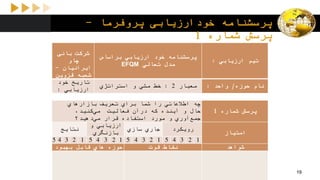 ‫پروفرما‬ ‫خودارزیابی‬ ‫پرسشنامه‬-
‫پرسش‬‫شماره‬1
‫ارزیابي‬ ‫تیم‬:
‫براساس‬ ‫ارزیابي‬ ‫خود‬ ‫پرسشنامه‬
‫تعالي‬ ‫مدل‬EFQM
‫بانی‬ ‫شرکت‬
‫چاو‬
‫ایرانیان‬-
‫قزوین‬ ‫شعبه‬
‫حوزه‬ ‫نام‬/‫واحد‬:‫معیار‬2:‫استراتژي‬ ‫و‬ ‫مشي‬ ‫خط‬
‫خود‬ ‫تاریخ‬
‫ارزیابي‬:
‫شماره‬ ‫پرسش‬1
‫بازارهاي‬ ‫تعریف‬ ‫براي‬ ‫شما‬ ‫را‬ ‫اطالعاتي‬ ‫چه‬
،‫كنید‬‫مي‬ ‫فعالیت‬ ‫درآن‬ ‫كه‬ ‫آینده‬ ‫و‬ ‫حال‬
‫دهید؟‬‫مي‬ ‫قرار‬ ‫استفاده‬ ‫مورد‬ ‫و‬ ‫آوري‬‫جمع‬
‫امتیاز‬
‫رویكرد‬‫سازي‬ ‫جاري‬
‫و‬ ‫ارزیابي‬
‫بازنگري‬
‫نتایج‬
12345123451234512345
‫شواهد‬‫قوت‬ ‫نقاط‬‫بهبود‬ ‫قابل‬ ‫هاي‬ ‫حوزه‬
19
 