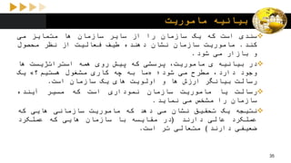 ‫ماموریت‬ ‫بیانیه‬
‫سندی‬‫است‬‫که‬‫یک‬‫سازمان‬‫را‬‫از‬‫سایر‬‫سازمان‬‫ها‬‫متمایز‬‫می‬
‫کند‬.‫ماموریت‬‫سازمان‬‫نشان‬‫دهنده‬‫طیف‬‫فعالیت‬‫از‬‫نظر‬‫محصول‬
‫و‬‫بازار‬‫می‬‫شود‬.
‫در‬‫بیانیه‬‫ی‬،‫ماموریت‬‫پرسشی‬‫که‬‫پیش‬‫روی‬‫همه‬‫استراتژیست‬‫ها‬
‫وجود‬،‫دارد‬‫مطرح‬‫می‬‫شود؛‬«‫ما‬‫به‬‫چه‬‫کاری‬‫مشغول‬‫هستیم؟‬»‫یک‬
‫رسالت‬‫بیانگر‬‫ارزش‬‫ها‬‫و‬‫اولویت‬‫های‬‫یک‬‫سازمان‬‫است‬.
‫رسالت‬‫یا‬‫ماموریت‬‫سازمان‬‫نموداری‬‫است‬‫که‬‫مسیر‬‫آینده‬
‫سازمان‬‫را‬‫مشخص‬‫می‬‫نماید‬.
‫نتیجه‬‫یک‬‫تحقیق‬‫نشان‬‫می‬‫دهد‬‫که‬‫ماموریت‬‫سازمانی‬‫هایی‬‫که‬
‫عملکرد‬‫عالی‬‫دارند‬(‫در‬‫مقایسه‬‫با‬‫سازمان‬‫هایی‬‫که‬‫عملکرد‬
‫ضعیفی‬‫دارند‬)‫متعالی‬‫تر‬‫است‬.
35
 
