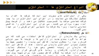 ‫ها‬ ‫استراتژی‬ ‫انواع‬-‫استراتژی‬
‫های‬‫تدافعی‬(1) ‫مشارکت‬(Joint Venture):
‫یکی‬‫از‬‫استراتژی‬‫های‬‫معروف‬‫این‬‫است‬‫که‬‫شرکت‬‫ها‬‫اقدام‬‫به‬
‫تشکیل‬‫مشارکت‬‫می‬‫نمایند‬‫و‬‫در‬‫اجرای‬‫این‬‫استراتژی‬‫دو‬‫یا‬‫چند‬
‫شرکت‬‫تضامنی‬‫موقت‬‫یا‬‫کنسرسیوم‬‫تشکیل‬‫می‬‫دهند‬‫و‬‫از‬‫فرصت‬‫پیش‬
‫آمده‬‫بهره‬‫بردای‬‫می‬‫کنند‬.‫می‬‫توان‬‫این‬‫استراتژی‬‫را‬‫تدافعی‬
‫تعاونی‬،‫نامید‬‫زیرا‬‫یک‬‫شرکت‬‫به‬‫تنهایی‬‫اجرای‬‫طرحی‬‫را‬‫بر‬‫عهده‬
‫نمی‬‫گیرد‬.
‫کاهش‬(Retrenchment):
‫زمانی‬‫یک‬‫سازمان‬‫از‬‫استراتژی‬‫کاهش‬‫استفاده‬‫می‬‫کند‬‫که‬‫می‬
‫خواهد‬‫با‬‫گروه‬‫بندی‬‫جدید‬‫در‬‫دارایی‬‫ها‬‫و‬‫هزینه‬‫ها‬‫سیر‬‫نزولی‬
‫فروش‬‫و‬‫سود‬‫را‬‫معکوس‬‫نماید‬.‫کاهش‬‫این‬‫پدیده‬‫را‬‫تغییر‬‫جهت‬‫یا‬
‫متحول‬‫نمودن‬‫استراتژی‬‫سازمان‬‫می‬‫نامند‬.‫هدف‬‫از‬‫کاهش‬‫این‬‫است‬
‫که‬‫سازمان‬‫در‬‫زمینه‬‫تخصصی‬‫وضع‬‫خود‬‫را‬‫مستحکم‬‫نماید‬.
،‫سهامدارانان‬‫کارکنان‬‫و‬‫رسانه‬‫های‬‫گروهی‬‫قرار‬‫می‬‫گیرند‬.
‫امکان‬‫دارد‬‫شرکت‬‫به‬‫هنگام‬‫کاهش‬‫مجبور‬‫شود‬‫برای‬‫تهیه‬‫پول‬‫نقد‬ 49
 