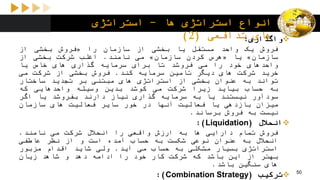 ‫ها‬ ‫استراتژی‬ ‫انواع‬-‫استراتژی‬
‫تدافعی‬ ‫های‬(2) ‫واگذاری‬:
‫فروش‬‫یک‬‫واحد‬‫مستقل‬‫یا‬‫بخشی‬‫از‬‫سازمان‬‫را‬«‫فروش‬‫بخشی‬‫از‬
‫سازمان‬»‫یا‬«‫هرس‬‫کردن‬‫سازمان‬»‫می‬‫نامند‬.‫اغلب‬‫شرکت‬‫بخشی‬‫از‬
‫واحدهای‬‫خود‬‫را‬‫می‬‫فروشد‬‫تا‬‫برای‬‫سرمایه‬‫گذاری‬‫های‬‫خاص‬‫یا‬
‫خرید‬‫شرکت‬‫های‬‫دیگر‬‫تامین‬‫سرمایه‬‫کند‬.‫فروش‬‫بخشی‬‫از‬‫شرکت‬‫می‬
‫تواند‬‫به‬‫عنوان‬‫بخشی‬‫از‬‫استراتژی‬‫های‬‫مبتنی‬‫بر‬‫تجدید‬‫ساختار‬
‫به‬‫حساب‬‫بیاید‬‫زیرا‬‫شرکت‬‫می‬‫کوشد‬‫بدین‬‫وسیله‬‫واحدهایی‬‫که‬
‫سودآور‬‫نیستند‬‫یا‬‫به‬‫سرمایه‬‫گذاری‬‫نیاز‬‫دارند‬‫بفروشد‬‫یا‬‫اگر‬
‫میزان‬‫بازدهی‬‫یا‬‫فعالیت‬‫آنها‬‫در‬‫خور‬‫سایر‬‫فعالیت‬‫های‬‫سازمان‬
‫نیست‬‫به‬‫فروش‬‫برساند‬.
‫انحالل‬(Liquidation):
‫فروش‬‫تمام‬‫دارایی‬‫ها‬‫به‬‫ارزش‬‫واقعی‬‫را‬‫انحالل‬‫شرکت‬‫می‬‫نامند‬.
‫انحالل‬‫به‬‫عنوان‬‫نوعی‬‫شکست‬‫به‬‫حساب‬‫آمده‬‫است‬‫و‬‫از‬‫نظر‬‫عاطفی‬
‫استراتژی‬‫بسیار‬‫مشکلی‬‫به‬‫حساب‬‫می‬‫آید‬.‫ولی‬‫شاید‬‫اقدام‬‫مزبور‬
‫بهتر‬‫از‬‫این‬‫باشد‬‫که‬‫شرکت‬‫کار‬‫خود‬‫را‬‫ادامه‬‫دهد‬‫و‬‫شاهد‬‫زیان‬
‫های‬‫سنگین‬‫باشد‬.
‫ترکیب‬(Combination Strategy): 50
 