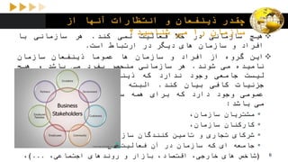 ‫از‬ ‫آنها‬ ‫انتظارات‬ ‫و‬ ‫ذینفعان‬ ‫چقدر‬
‫شناسید؟‬ ‫می‬ ‫را‬ ‫سازمان‬ ‫هیچ‬‫سازمانی‬‫در‬‫خال‬‫فعالیت‬‫نمی‬‫کند‬.‫هر‬‫سازمانی‬‫با‬
‫افراد‬‫و‬‫سازمان‬‫های‬‫دیگر‬‫در‬‫ارتباط‬‫است‬.
‫این‬‫گروه‬‫از‬‫افراد‬‫و‬‫سازمان‬‫ها‬‫عموما‬‫ذینفعان‬‫سازمان‬
‫نامیده‬‫می‬‫شوند‬.‫هر‬‫سازمانی‬‫منحصر‬‫بفرد‬‫می‬‫باشد‬‫و‬‫هیچ‬
‫لیست‬‫جامعی‬‫وجود‬‫ندارد‬‫که‬‫ذینفعان‬‫سازمان‬‫ها‬‫را‬‫با‬
‫جزئیات‬‫کافی‬‫بیان‬‫کند‬.‫البته‬‫یک‬‫سری‬‫گروه‬‫بندی‬‫های‬
‫عمومی‬‫وجود‬‫دارد‬‫که‬‫برای‬‫همه‬‫سازمان‬‫ها‬‫قابل‬‫استفاده‬
‫می‬‫باشد‬:
‫مشتریان‬،‫سازمان‬
‫کارکنان‬،‫سازمان‬
‫شرکای‬‫تجاری‬‫و‬‫تامین‬‫کنندگان‬،‫سازمان‬
‫جامعه‬‫ای‬‫که‬‫سازمان‬‫در‬‫آن‬‫فعالیت‬‫می‬‫کند‬
(‫شاخص‬‫های‬،‫خارجی‬،‫اقتصاد‬‫بازار‬‫و‬‫روندهای‬،‫اجتماعی‬...)، 6
 