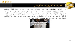 ‫سازمان‬ ‫ماموریت‬ ‫اهمیت‬
‫بر‬‫اساس‬‫تحقیقی‬‫که‬‫به‬‫تازگی‬‫بر‬‫روی‬‫ماموریت‬500‫شرکت‬
‫منتخب‬‫فورچون‬‫انجام‬‫شد‬‫و‬‫آنها‬‫را‬‫از‬‫نظر‬‫عملکرد‬‫عالی‬‫و‬
‫عملکرد‬‫ضعیف‬‫با‬‫هم‬‫مقایسه‬،‫نمود‬‫به‬‫این‬‫نتیجه‬‫رسید‬‫که‬:
‫شرکت‬‫هایی‬‫که‬‫دارای‬‫عملکرد‬‫عالی‬،‫بودند‬‫ماموریت‬‫سازمانی‬
‫انها‬‫به‬‫صورتی‬‫جامع‬‫مستند‬‫شده‬‫بود‬.
61
 