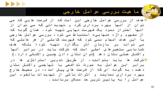 ‫خارجی‬ ‫عوامل‬ ‫بررسی‬ ‫ماهیت‬
‫هدف‬‫از‬‫بررسی‬‫عوامل‬‫خارجی‬‫این‬‫است‬‫که‬‫از‬‫فرصت‬‫هایی‬‫که‬‫می‬
‫توان‬‫از‬‫آنها‬‫بهره‬‫برداری‬‫کرد‬‫و‬‫تهدیداتی‬‫که‬‫می‬‫توان‬‫از‬
‫آنها‬‫احتراز‬‫نمود‬‫یک‬‫فهرست‬‫نهایی‬‫تهیه‬‫شود‬.‫همان‬‫گونه‬‫که‬
‫از‬‫مفهوم‬‫واژه‬«‫نهایی‬»‫استنباط‬‫می‬،‫شود‬‫بررسی‬‫عوامل‬‫خارجی‬
‫با‬‫این‬‫هدف‬‫انجام‬‫نمی‬‫شود‬‫که‬‫فهرست‬‫کاملی‬‫از‬‫هر‬‫عاملی‬‫که‬
‫می‬‫تواند‬‫بر‬‫سازمان‬‫اثر‬‫بگذارد‬‫تهیه‬‫شود؛‬‫بلکه‬‫هدف‬
‫شناسایی‬‫متغیرهای‬‫اصلی‬‫است‬‫که‬‫شرکت‬‫باید‬‫در‬‫برابر‬‫آنها‬
‫واکنش‬‫عملی‬‫نشان‬‫دهد‬(‫توان‬‫نشان‬‫دادن‬‫چنین‬‫واکنشی‬‫دارد‬.)
‫شرکت‬‫ها‬‫باید‬،‫بتوانند‬‫از‬‫طریق‬‫تدوین‬‫استراتژی‬‫ها‬‫در‬
‫برابر‬‫این‬‫عوامل‬‫به‬‫صورت‬‫تدافعی‬‫یا‬‫تهاجمی‬‫واکنش‬‫نشان‬
،‫دهند‬‫به‬‫گونه‬‫ای‬‫که‬‫از‬‫فرصت‬‫های‬‫پیش‬،‫امده‬‫در‬‫محیط‬‫خارج‬
‫بهره‬‫برداری‬‫نمایند‬‫و‬‫اثرات‬‫ناشی‬‫از‬‫تهدیدات‬‫بالقوه‬‫این‬
‫عوامل‬‫را‬‫به‬‫پائین‬‫ترین‬‫حد‬‫ممکن‬‫برسانند‬.
70
 