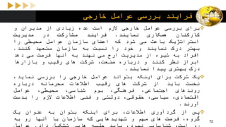 ‫خارجی‬ ‫عوامل‬ ‫بررسی‬ ‫فرایند‬
‫برای‬‫بررسی‬‫عوامل‬‫خارجی‬‫الزم‬‫است‬‫عده‬‫زیادی‬‫از‬‫مدیران‬‫و‬
‫کارکنان‬‫همکاری‬‫نمایند‬.‫فرایند‬‫مشارکت‬‫در‬‫مدیریت‬
‫استراتژیک‬‫باعث‬‫می‬‫شود‬‫که‬‫اعضای‬‫سازمان‬‫عوامل‬‫محیطی‬‫را‬
‫بهتر‬‫درک‬‫نمایند‬‫و‬‫خود‬‫را‬‫نسبت‬‫به‬‫سازمان‬‫متعهد‬‫کنند‬.
‫افراد‬‫به‬‫شیوه‬‫از‬‫مدیریت‬‫ارج‬‫می‬‫نهند‬‫به‬‫آنها‬‫فرصت‬‫می‬‫دهد‬
‫ابراز‬‫نظر‬‫کنند‬‫و‬‫درباره‬،‫صنعت‬‫شرکت‬‫های‬‫رقیب‬‫و‬‫بازارها‬
‫درک‬‫بهتری‬‫پیدا‬‫نمایند‬.
‫یک‬‫شرکت‬‫برای‬‫اینکه‬‫بتواند‬‫عوامل‬‫خارجی‬‫را‬‫بررسی‬،‫نماید‬
‫نخست‬‫باید‬‫از‬‫شرکت‬‫های‬‫رقیب‬‫اطالعات‬‫محرمانه‬‫درباره‬
‫روندهای‬،‫اجتماعی‬،‫فرهنگی‬‫بوم‬،‫شناسی‬،‫محیطی‬‫عوامل‬
،‫اقتصادی‬،‫سیاسی‬،‫حقوقی‬‫دولتی‬‫و‬‫فنی‬‫اطالعات‬‫الزم‬‫را‬‫بدست‬
‫آورند‬.
‫پس‬‫از‬‫گردآوری‬،‫اطالعات‬‫برای‬‫اینکه‬‫بتوان‬‫به‬‫عنوان‬‫یک‬
،‫گروه‬‫فرصت‬‫های‬‫مهم‬‫و‬‫تهدیدهایی‬‫که‬‫سازمان‬‫با‬‫آنها‬‫رو‬‫به‬ 72
 