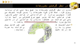 ‫مفروضات‬ ‫گرفتن‬ ‫نظر‬ ‫در‬
‫بدون‬‫در‬‫نظر‬‫گرفتن‬‫مفروضات‬‫به‬‫هیچ‬‫وجه‬‫نمی‬‫توان‬‫برنامه‬
‫ریزی‬‫کرد‬.«‫مک‬‫کان‬‫کی‬»‫مفروضات‬‫را‬‫بدین‬‫گونه‬‫تعریف‬‫می‬
‫کند‬:«‫بهترین‬‫برآورد‬‫از‬‫اثرات‬‫ناشی‬‫از‬‫عوامل‬‫اصلی‬،‫خارجی‬
‫همان‬‫عواملی‬‫است‬‫که‬‫مدیر‬‫هیچ‬‫نوع‬‫کنترلی‬‫بر‬‫آنها‬‫ندارد‬
‫ولی‬‫می‬‫توانند‬‫بر‬‫عملکرد‬‫سازمان‬‫یا‬‫توانایی‬‫آن‬‫در‬‫تامین‬
‫نتایج‬‫مورد‬‫نظر‬‫اثرات‬‫بالقوه‬‫زیادی‬‫داشته‬‫باشند‬.»
‫استراتژیست‬‫ها‬‫با‬‫تعداد‬‫بسیار‬‫زیادی‬‫متغیر‬‫غیر‬‫قابل‬‫پیش‬
‫بینی‬‫رو‬‫به‬‫رو‬‫می‬‫شوند‬‫که‬‫به‬‫هیچ‬‫وجه‬‫نمی‬‫توانند‬‫به‬‫صورت‬
‫صد‬‫در‬‫صد‬‫دقیق‬‫آنها‬‫را‬‫پیش‬‫بینی‬‫یا‬‫کنترل‬‫نمایند‬.
77
 