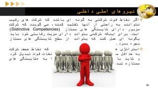 ‫داخلی‬ ‫اصلی‬ ‫نیروهای‬
‫اگر‬‫نقاط‬‫قوت‬‫شرکتی‬‫به‬‫گونه‬‫ای‬‫باشند‬‫که‬‫شرکت‬‫های‬‫رقیب‬
‫نتوانند‬‫به‬‫راحتی‬‫از‬‫آنها‬‫تقلید‬،‫کنند‬‫می‬‫گویند‬‫که‬‫شرکت‬
‫مزبور‬‫دارای‬‫شایستگی‬‫های‬‫ممتاز‬(Distinctive Competencies)
‫است‬.‫برای‬‫اینکه‬‫شرکتی‬‫بتواند‬‫دارای‬‫مزیت‬‫رقابتی‬‫شود‬‫باید‬
‫بگونه‬‫ای‬‫عمل‬‫کند‬‫که‬‫بتواند‬‫از‬‫سطح‬‫شایستگی‬‫های‬‫ممتاز‬
‫بهره‬‫ببرد‬.
‫استراتژی‬‫ها‬‫به‬‫گونه‬‫ای‬‫تحلیل‬‫می‬‫شوند‬‫که‬‫نقاط‬‫ضعف‬‫شرکت‬
‫به‬‫حداقل‬‫ممکن‬،‫برسد‬‫بتوان‬‫آنها‬‫را‬‫به‬‫نقات‬‫قوت‬‫تبدیل‬‫کرد‬
‫و‬‫شاید‬‫با‬‫تالش‬‫زیاد‬‫به‬‫توان‬‫انها‬‫را‬‫به‬«‫شایستگی‬‫های‬
‫ممتاز‬»‫تبدیل‬‫نمود‬.
86
 