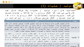 ‫تولید‬/‫عملیات‬(1)
‫فعالیت‬‫های‬‫دایره‬‫تولید‬/‫عملیات‬‫یک‬‫شرکت‬‫شامل‬‫همه‬
‫کارهایی‬‫می‬‫شود‬‫که‬‫اقالم‬‫ورودی‬‫را‬‫به‬‫کاالها‬‫و‬‫خدمات‬‫تبدیل‬
‫می‬‫کند‬.‫مدیریت‬‫تولید‬(‫عملیات‬)‫با‬‫اقالم‬‫ورودی‬‫یا‬‫داده‬،‫ها‬
‫فرایند‬‫تبدیل‬‫و‬‫اقالم‬‫خروجی‬‫سروکار‬،‫دارد‬‫و‬‫این‬‫فرایند‬‫در‬
‫صنایع‬‫و‬‫بازاراهای‬،‫گوناگون‬‫مختلف‬‫است‬.‫راجر‬‫شرودر‬(Roger
Schroeder)‫بر‬‫این‬‫باور‬‫است‬‫که‬‫مدیریت‬‫تولید‬(‫عملیات‬)‫شامل‬
5‫وظیفه‬‫یا‬‫حوزه‬‫تصمیم‬‫گیری‬‫می‬‫شود‬:،‫فرایند‬،‫ظرفیت‬
،‫موجودی‬‫نیروی‬‫کار‬‫و‬‫کیفیت‬.
‫شرح‬ ‫وظیفه‬
‫شامل‬‫تصمیم‬‫گیری‬‫های‬‫مربوط‬‫به‬‫فرایند‬‫تعیین‬‫کننده‬‫سیستم‬‫تولید‬(‫از‬‫نظر‬
‫فیزیکی‬)‫می‬‫شود‬.‫تصمیمات‬‫ویژه‬‫ای‬‫که‬‫باید‬‫در‬‫این‬‫مورد‬،‫گرفت‬‫مربوط‬‫است‬
‫به‬‫نوع‬‫فن‬،‫آوری‬‫نمای‬‫درونی‬‫و‬‫بیرونی‬‫کارگاه‬‫یا‬‫واحد‬،‫تولید‬‫تجزیه‬‫و‬
‫تحلیل‬‫جریان‬،‫تولید‬‫محل‬‫کارخانه‬‫یا‬،‫کارگاه‬‫ایجاد‬‫توزان‬‫بین‬‫خطوط‬
،‫تولید‬‫کنترل‬‫فرایند‬‫تولید‬‫و‬‫تجزیه‬‫و‬‫تحلیل‬‫سیستم‬‫حمل‬‫و‬‫نقل‬.
1.‫فرایند‬
‫تصمیم‬‫گیری‬‫های‬‫مربوط‬‫به‬‫ضرورت‬،‫ها‬‫سطح‬‫مطلوب‬‫تولید‬‫سازمان‬‫را‬‫مشخص‬‫می‬
‫نماید‬(‫نه‬‫بسیار‬‫زیاد‬‫و‬‫نه‬‫بسیار‬‫کم‬).‫تصمیمات‬‫ویژه‬‫ای‬‫ای‬‫که‬‫در‬‫این‬
‫زمینه‬‫گرفته‬‫می‬،‫شوند‬‫مربوط‬‫به‬‫پیش‬،‫بینی‬‫برنامه‬‫ریزی‬،‫تشکیالت‬‫برنامه‬
‫ریزی‬‫مجموعه‬‫فعالیت‬،‫ها‬‫تهیه‬‫جداول‬‫زمانی‬،‫تولید‬‫برنامه‬‫ریزی‬‫برای‬
‫ظرفیت‬‫تولید‬‫و‬‫تجزیه‬‫و‬‫تحلیل‬(‫تنظیم‬‫امور‬)‫می‬‫باشد‬.
2.‫ظرفیت‬
‫تصمیم‬‫گیری‬‫درباره‬‫موجودی‬‫کاال‬.‫باید‬‫در‬‫مورد‬‫میزان‬‫مواد‬،‫اولیه‬‫کاالهای‬
‫در‬‫جریان‬‫ساخت‬‫و‬‫کاالهای‬‫ساخته‬‫شده‬‫تصمیماتی‬‫گرفته‬‫شود‬.‫تصمیمات‬‫خاصی‬‫که‬
3.‫موجودی‬
94
 