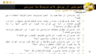 ‫بررسی‬ ‫به‬ ‫مربوط‬ ‫های‬ ‫پرسش‬ ‫از‬ ‫فهرستی‬
‫داخلی‬ ‫عوامل‬(1)
‫مدیریت‬:
.1‫آیا‬‫سازمان‬‫از‬‫مفاهیم‬‫یا‬‫اصول‬‫مدیریت‬‫استراتژیک‬‫استفاده‬‫می‬
‫کند؟‬
.2‫آیا‬‫هدف‬‫های‬‫کوتاه‬‫مدت‬‫و‬‫بلند‬‫مدت‬‫شرکت‬‫قابل‬‫سنجش‬‫و‬‫اندازه‬
‫گیری‬‫هستند‬‫و‬‫آیا‬‫می‬‫توان‬‫به‬‫شیوه‬‫ای‬‫عالی‬‫آنها‬‫را‬‫به‬
‫آگاهی‬‫دیگران‬‫رسانید؟‬
.3‫آیا‬‫مدیران‬‫سطوح‬‫مختلف‬‫سازمانی‬‫به‬‫شیوه‬‫ای‬‫اثربخش‬‫برنامه‬
‫ریزی‬‫می‬‫کنند؟‬
.4‫آیا‬‫مدیران‬‫به‬‫شیوه‬‫ای‬‫عالی‬‫تفویض‬‫اختیار‬‫می‬‫کنند؟‬
.5‫آیا‬‫سازمان‬‫دارای‬‫ساختار‬‫مناسبی‬‫است؟‬
.6‫آیا‬‫در‬‫این‬‫سازمان‬‫شرح‬‫وظایف‬‫و‬‫شرایط‬‫الزم‬‫برای‬‫احراز‬‫شغل‬
‫ها‬‫به‬‫شیوه‬‫ای‬‫آشکار‬‫مشخص‬‫و‬‫روشن‬‫است؟‬
.7‫آیا‬‫روحیه‬‫کارکنان‬‫عالی‬‫است؟‬
.8‫آیا‬‫میزان‬‫جابه‬‫جایی‬‫و‬‫غیبت‬‫کارکنان‬‫کم‬‫است؟‬ 98
 