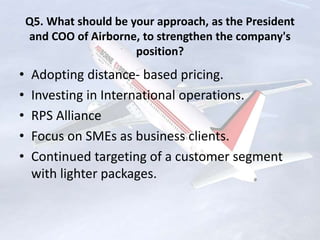 Q5. What should be your approach, as the President
and COO of Airborne, to strengthen the company's
position?
• Adopting distance- based pricing.
• Investing in International operations.
• RPS Alliance
• Focus on SMEs as business clients.
• Continued targeting of a customer segment
with lighter packages.
 
