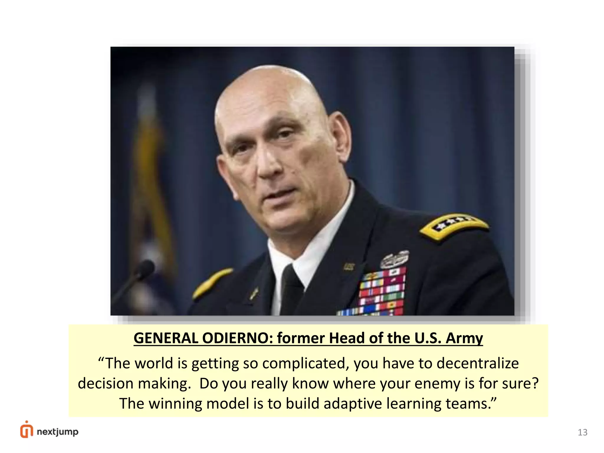 13
GENERAL ODIERNO: former Head of the U.S. Army
“The world is getting so complicated, you have to decentralize
decision making. Do you really know where your enemy is for sure?
The winning model is to build adaptive learning teams.”
 