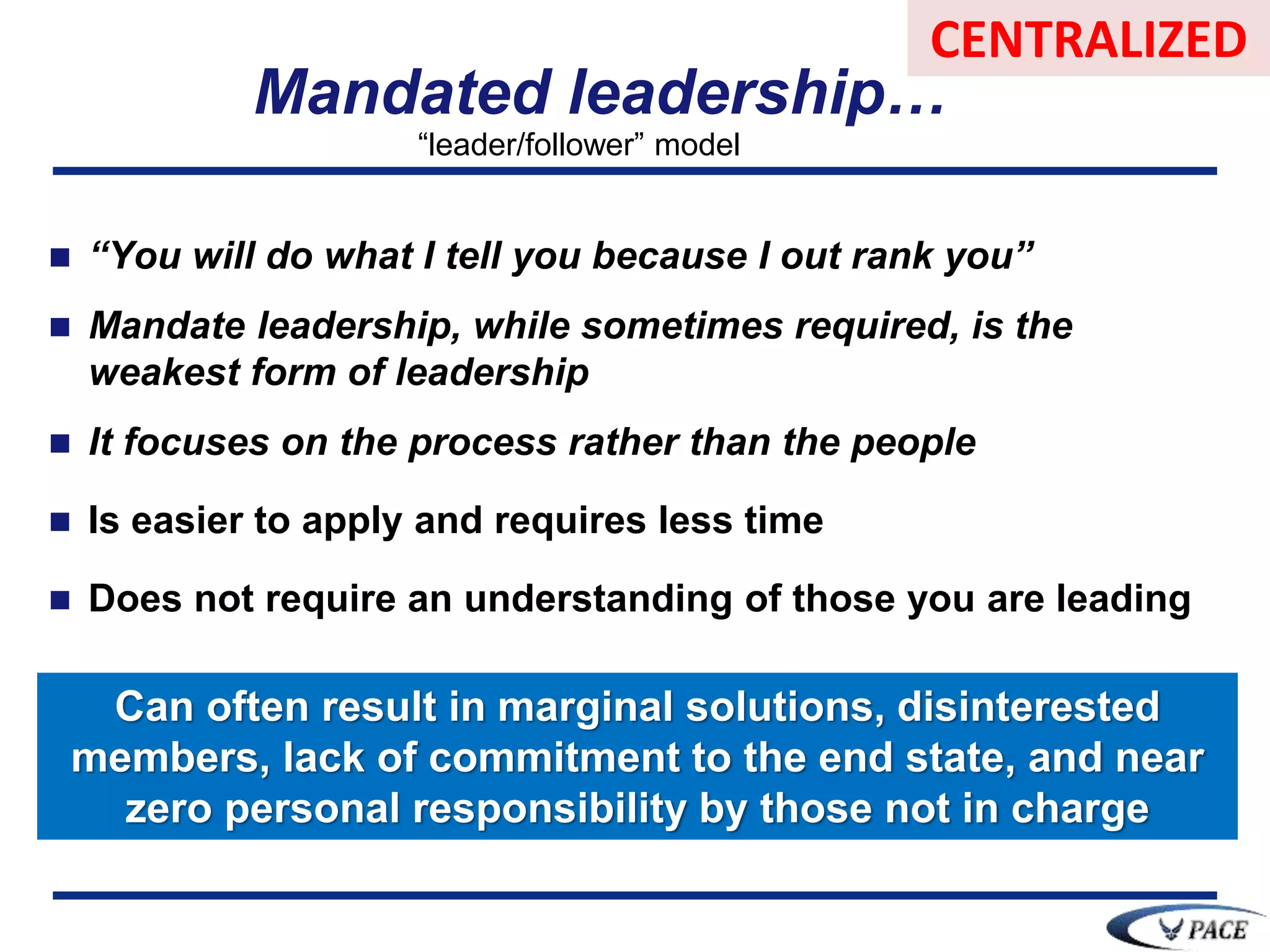  “You will do what I tell you because I out rank you”
 Mandate leadership, while sometimes required, is the
weakest form of leadership
 It focuses on the process rather than the people
 Is easier to apply and requires less time
 Does not require an understanding of those you are leading
Mandated leadership…
Can often result in marginal solutions, disinterested
members, lack of commitment to the end state, and near
zero personal responsibility by those not in charge
“leader/follower” model
CENTRALIZED
 