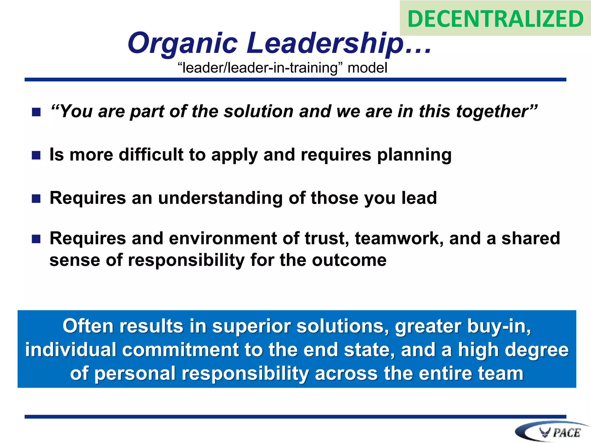 Organic Leadership…
 “You are part of the solution and we are in this together”
 Is more difficult to apply and requires planning
 Requires an understanding of those you lead
 Requires and environment of trust, teamwork, and a shared
sense of responsibility for the outcome
Often results in superior solutions, greater buy-in,
individual commitment to the end state, and a high degree
of personal responsibility across the entire team
“leader/leader-in-training” model
DECENTRALIZED
 