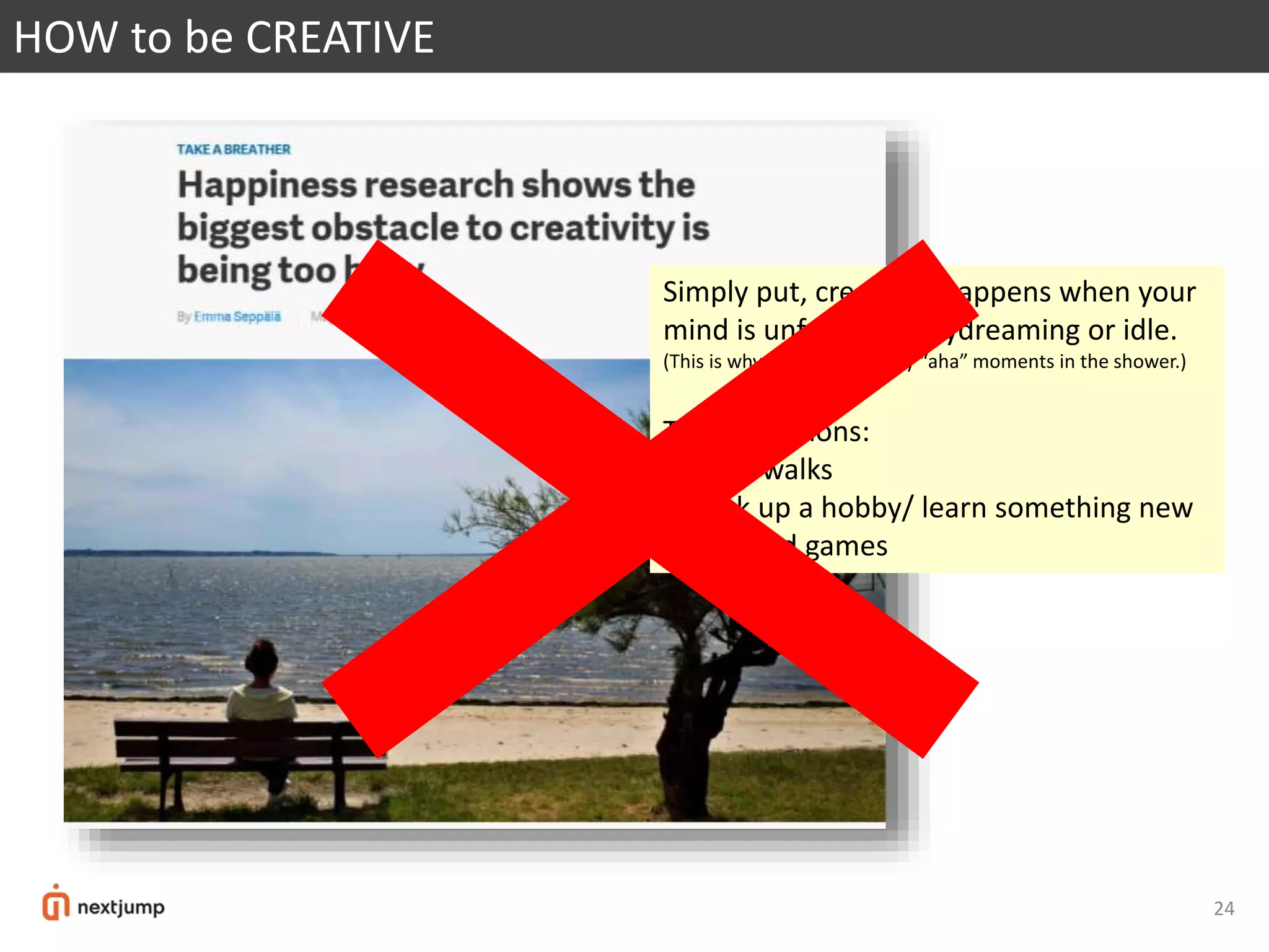 24
HOW to be CREATIVE
Simply put, creativity happens when your
mind is unfocused, daydreaming or idle.
(This is why we have so many “aha” moments in the shower.)
Three solutions:
1/ long walks
2/ pick up a hobby/ learn something new
3/ fun and games
 