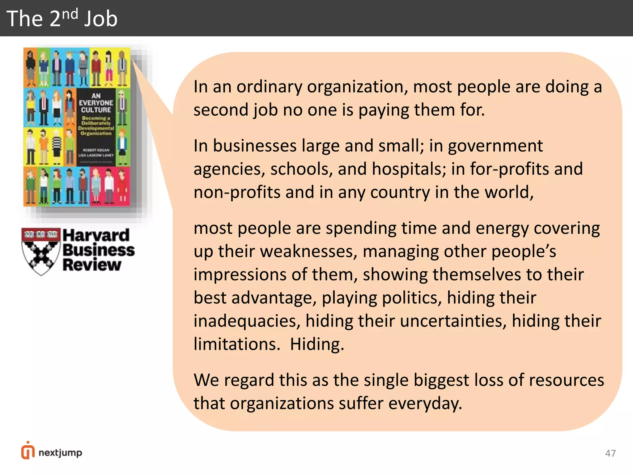 The 2nd Job
In an ordinary organization, most people are doing a
second job no one is paying them for.
In businesses large and small; in government
agencies, schools, and hospitals; in for-profits and
non-profits and in any country in the world,
most people are spending time and energy covering
up their weaknesses, managing other people’s
impressions of them, showing themselves to their
best advantage, playing politics, hiding their
inadequacies, hiding their uncertainties, hiding their
limitations. Hiding.
We regard this as the single biggest loss of resources
that organizations suffer everyday.
47
 