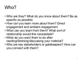 Who?
• Who are they? What do you know about them? Be as
specific as possible
• How can you learn more about them? Direct
engagement and ambient engagement
• What can you learn from them? What sort of
relationship would this necessitate?
• What do you want them to do after
reading/listening/discussing your material?
• Who are key stakeholders or gatekeepers? How can
you connect with them?
1
 