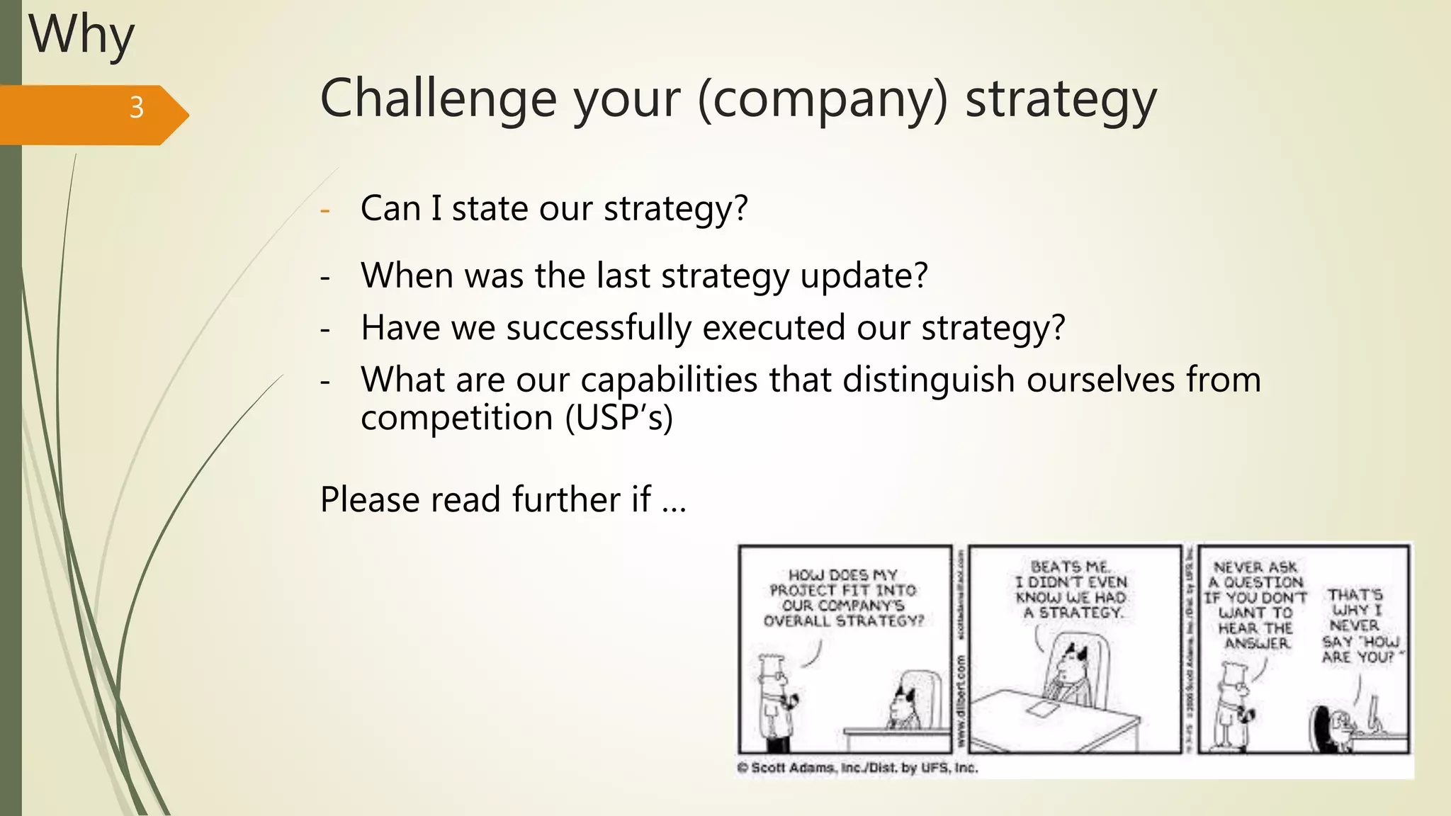 Challenge your (company) strategy3
Why
- Can I state our strategy?
- When was the last strategy update?
- Have we successfully executed our strategy?
- What are our capabilities that distinguish ourselves from
competition (USP’s)
Please read further if …
 