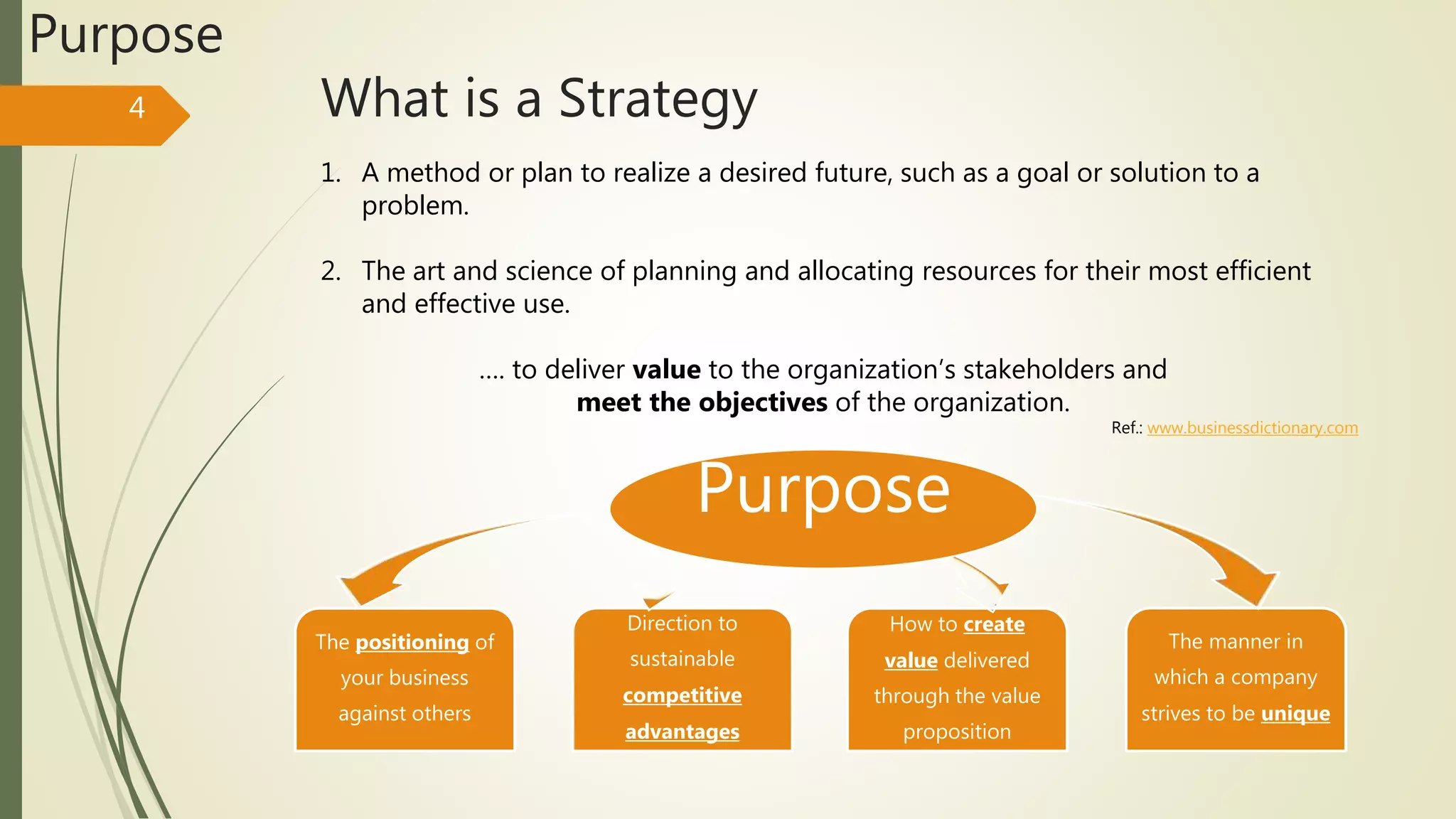 What is a Strategy4
Purpose
1. A method or plan to realize a desired future, such as a goal or solution to a
problem.
2. The art and science of planning and allocating resources for their most efficient
and effective use.
…. to deliver value to the organization’s stakeholders and
meet the objectives of the organization.
The positioning of
your business
against others
Direction to
sustainable
competitive
advantages
How to create
value delivered
through the value
proposition
The manner in
which a company
strives to be unique
Ref.: www.businessdictionary.com
Purpose
 