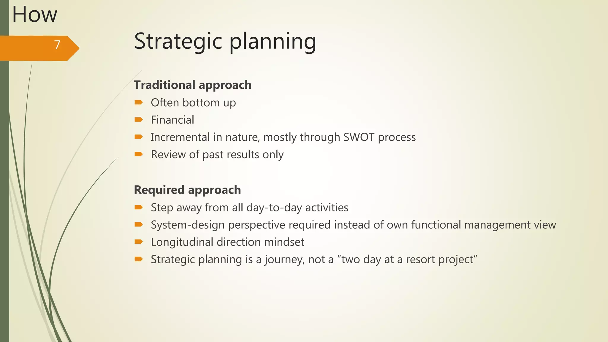 Strategic planning
Traditional approach
 Often bottom up
 Financial
 Incremental in nature, mostly through SWOT process
 Review of past results only
Required approach
 Step away from all day-to-day activities
 System-design perspective required instead of own functional management view
 Longitudinal direction mindset
 Strategic planning is a journey, not a “two day at a resort project”
7
How
 