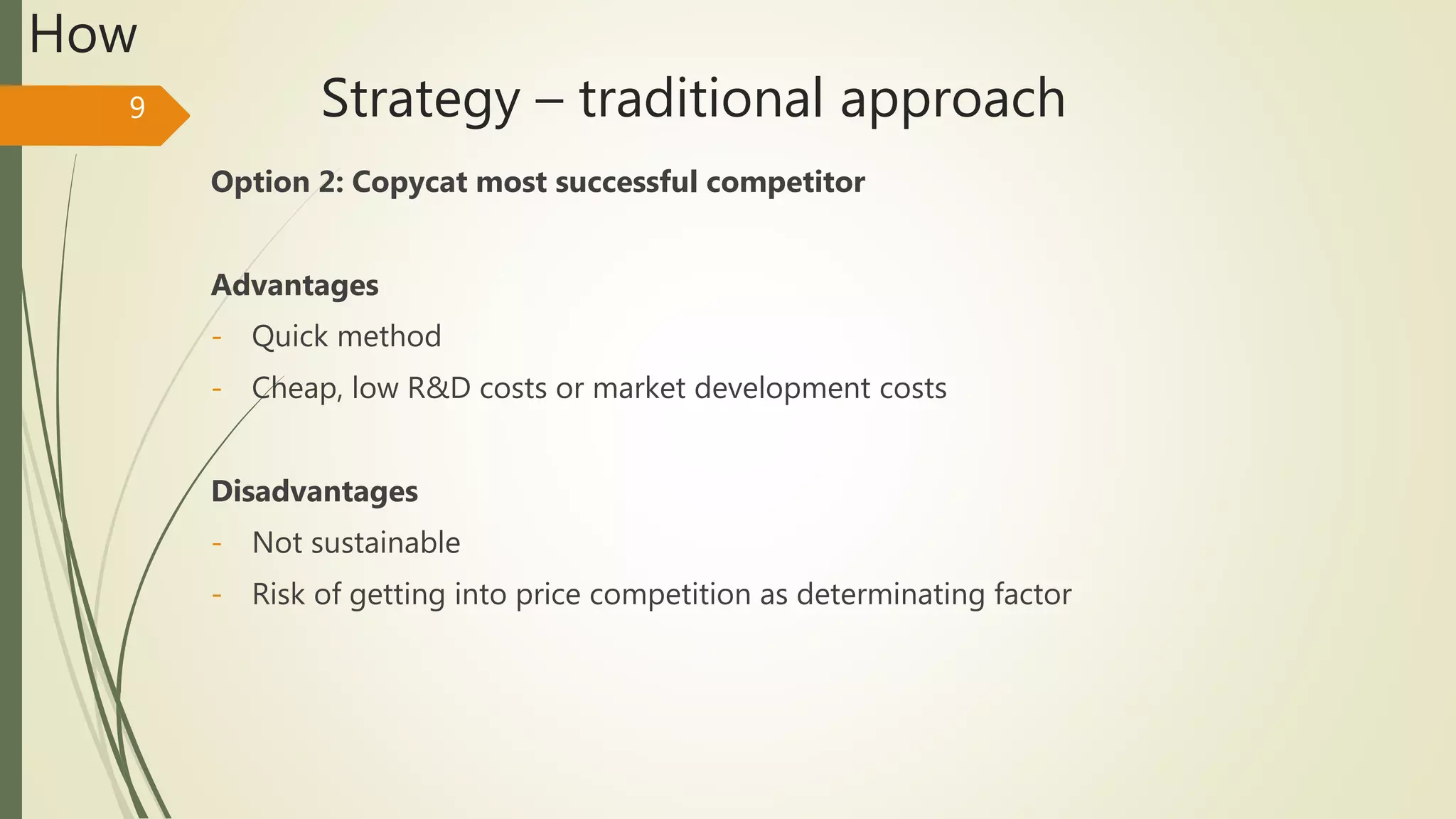 Strategy – traditional approach
Option 2: Copycat most successful competitor
Advantages
- Quick method
- Cheap, low R&D costs or market development costs
Disadvantages
- Not sustainable
- Risk of getting into price competition as determinating factor
9
How
 