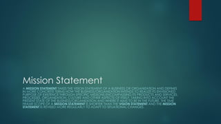 Mission Statement
A MISSION STATEMENT TAKES THE VISION STATEMENT OF A BUSINESS OR ORGANIZATION AND DEFINES
IN MORE CONCRETE TERMS HOW THE BUSINESS/ORGANIZATION INTENDS TO REALIZE ITS ENVISIONED
PURPOSE OF EXISTENCE THROUGH SPECIFIC MISSIONS ENCOMPASSING ITS PRODUCTS AND SERVICES,
PROCESSES, ORGANIZATION, CULTURE AND OTHER ASPECTS OF ITSELF, TAKING INTO ACCOUNT THE
PRESENT STATE OF THE BUSINESS/ORGANIZATION AND WHERE IT AIMS TO BE IN THE FUTURE. THE TIME
FRAME SCOPE OF A MISSION STATEMENT IS SHORTER THAN THE VISION STATEMENT AND THE MISSION
STATEMENT IS REVISED MORE REGULARLY TO ADAPT TO SITUATIONAL CHANGES.
 