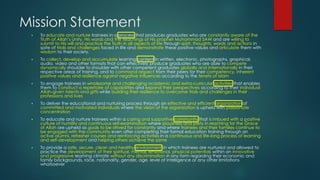 Mission Statement
▪ To educate and nurture trainees in a process that produces graduates who are constantly aware of the
Truth of Allah’s Unity, His words and the teachings of His prophet Muhammad SAW and are willing to
submit to His will and practice the Truth in all aspects of life through spirit, thoughts, words and actions in
spite of trials and challenges faced in life and demonstrate these positive values and articulate them with
wisdom to their society.
▪ To collect, develop and accumulate learning content in written, electronic, photographs, graphical,
audio, video and other formats that can effectively produce graduates who are able to compete
dynamically shoulder to shoulder with other competent graduates globally and internationally in their
respective areas of training, and to command respect from their peers for their competency, inherent
positive values and resilience against negative influences according to the tenets of Islam
▪ To engage trainees in wholesome and challenging academic and extra-curricular activities that enables
them to construct a repertoire of capabilities and expand their perspectives according to their individual
Allah-given talents and gifts while building their resilience to overcome trials and challenges in their
professions and lives
▪ To deliver the educational and nurturing process through an effective and efficient organization of
committed and motivated individuals where the vision of the organization is upheld with passionate
concentration
▪ To educate and nurture trainees within a caring and supportive community that is imbued with a positive
culture of humility and continuous self-examination where piousness and piety in reaching for the Grace
of Allah are upheld as goals to be strived for constantly and where trainees and their families continue to
be engaged with the community even after completing their formal education training through an
active alumni, refresher courses and reinforcing activities in a continuous and life-long process of learning
and self-development and helping others achieve the same
▪ To provide a safe, secure, clean and healthy environment in which trainees are nurtured and allowed to
practice the development of their spiritual, mental, emotional, physical potentials within an innovative
and progressive learning climate without any discrimination in any form regarding their economic and
family backgrounds, race, nationality, gender, age, level of intelligence or any other limitations
whatsoever
 