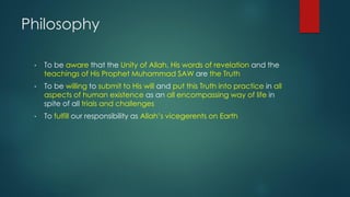 Philosophy
• To be aware that the Unity of Allah, His words of revelation and the
teachings of His Prophet Muhammad SAW are the Truth
• To be willing to submit to His will and put this Truth into practice in all
aspects of human existence as an all encompassing way of life in
spite of all trials and challenges
• To fulfill our responsibility as Allah’s vicegerents on Earth
 
