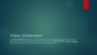Vision Statement
A VISION STATEMENT DEFINES THE PURPOSE OR REASON WHY A BUSINESS OR ORGANIZATION EXISTS
AND WHAT IT INTENDS TO ACHIEVE THROUGH ITS EXISTENCE. A VISION STATEMENT SERVES TO POINT
THE DIRECTION OF WHERE THE ORGANIZATION AIMS TO GO. THE TIME FRAME OF A VISION STATEMENT
COVERS THE EXISTING, NEAR, INTERMEDIATE AND LONG TERM FUTURE.
 