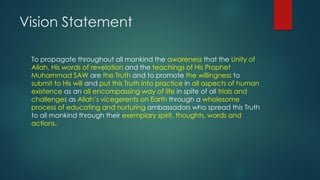 Vision Statement
To propagate throughout all mankind the awareness that the Unity of
Allah, His words of revelation and the teachings of His Prophet
Muhammad SAW are the Truth and to promote the willingness to
submit to His will and put this Truth into practice in all aspects of human
existence as an all encompassing way of life in spite of all trials and
challenges as Allah’s vicegerents on Earth through a wholesome
process of educating and nurturing ambassadors who spread this Truth
to all mankind through their exemplary spirit, thoughts, words and
actions.
 