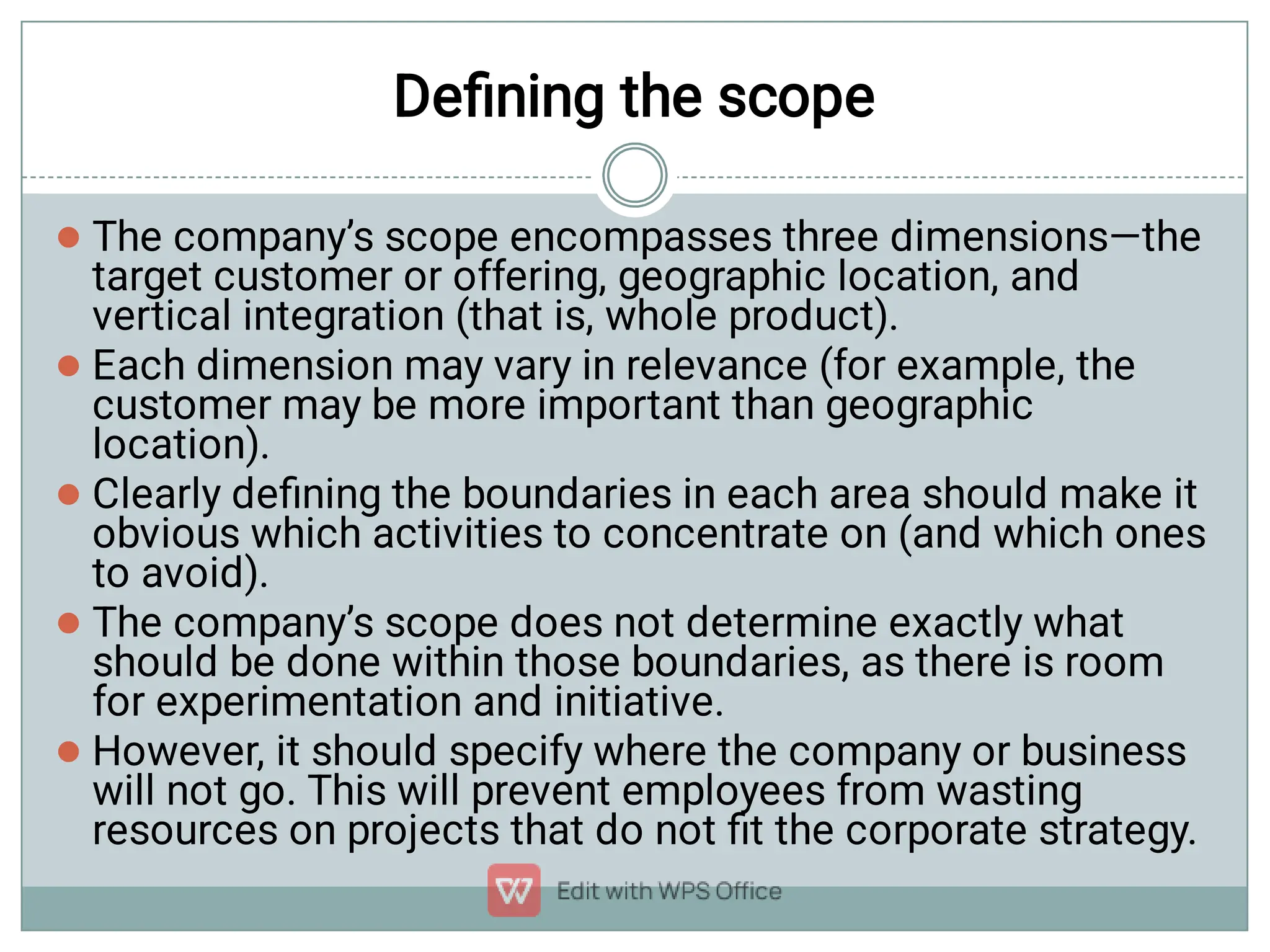 Deﬁning the scope





The company’s scope encompasses three dimensions—the
target customer or offering, geographic location, and
vertical integration (that is, whole product).
Each dimension may vary in relevance (for example, the
customer may be more important than geographic
location).
Clearly deﬁning the boundaries in each area should make it
obvious which activities to concentrate on (and which ones
to avoid).
The company’s scope does not determine exactly what
should be done within those boundaries, as there is room
for experimentation and initiative.
However, it should specify where the company or business
will not go. This will prevent employees from wasting
resources on projects that do not ﬁt the corporate strategy.
 