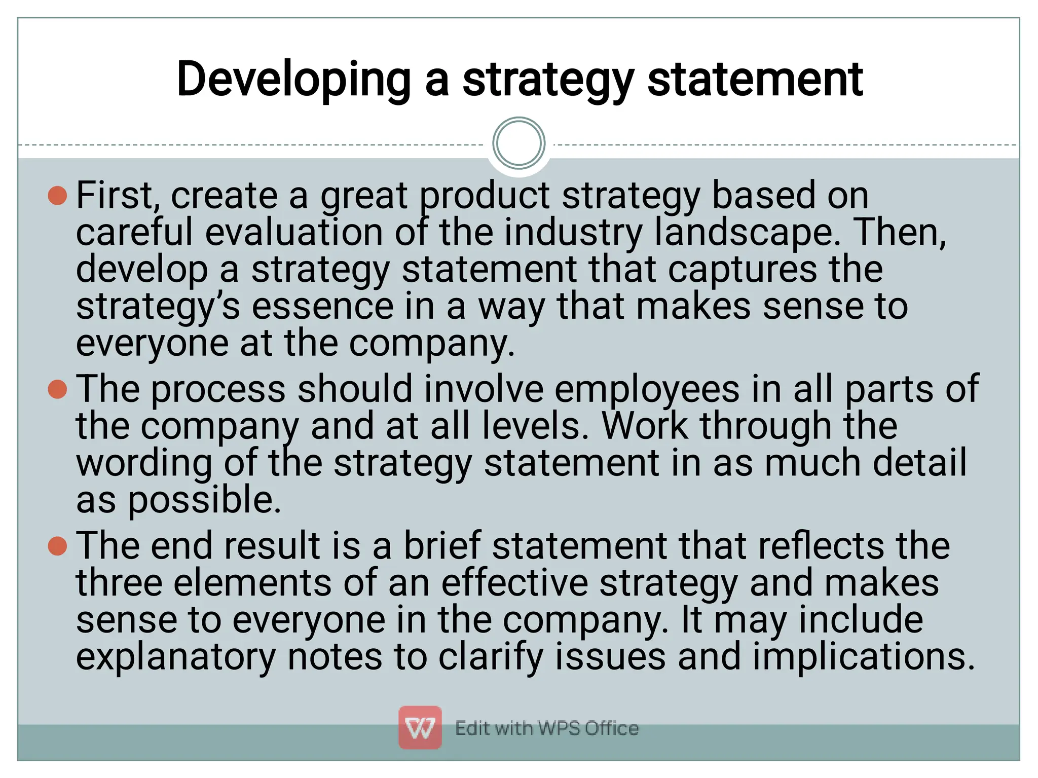 Developing a strategy statement



First, create a great product strategy based on
careful evaluation of the industry landscape. Then,
develop a strategy statement that captures the
strategy’s essence in a way that makes sense to
everyone at the company.
The process should involve employees in all parts of
the company and at all levels. Work through the
wording of the strategy statement in as much detail
as possible.
The end result is a brief statement that reﬂects the
three elements of an effective strategy and makes
sense to everyone in the company. It may include
explanatory notes to clarify issues and implications.
 