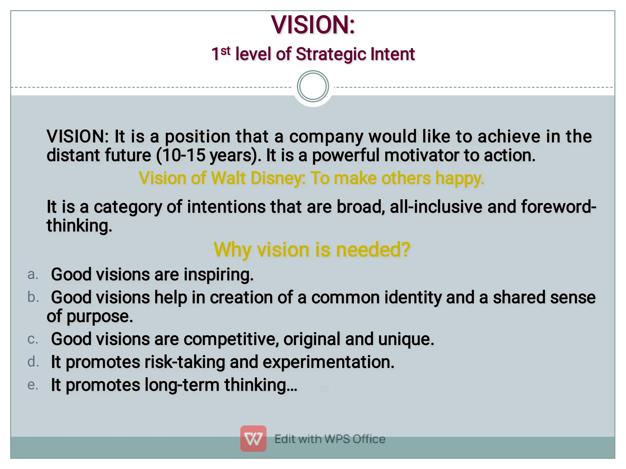 a.
b.
c.
d.
e.
VISION: It is a position that a company would like to achieve in the
distant future (10-15 years). It is a powerful motivator to action.
VISION: It is a position that a company would like to achieve in the
distant future (10-15 years). It is a powerful motivator to action.
Vision of Walt Disney: To make others happy.
Vision of Walt Disney: To make others happy.
It is a category of intentions that are broad, all-inclusive and foreword-
thinking.
It is a category of intentions that are broad, all-inclusive and foreword-
thinking.
Why vision is needed?
Why vision is needed?
Good visions are inspiring.
Good visions are inspiring.
Good visions help in creation of a common identity and a shared sense
of purpose.
Good visions help in creation of a common identity and a shared sense
of purpose.
Good visions are competitive, original and unique.
Good visions are competitive, original and unique.
It promotes risk-taking and experimentation.
It promotes risk-taking and experimentation.
It promotes long-term thinking… IO
It promotes long-term thinking… IO
VISION:
VISION:
1st level of Strategic Intent
1st level of Strategic Intent
 