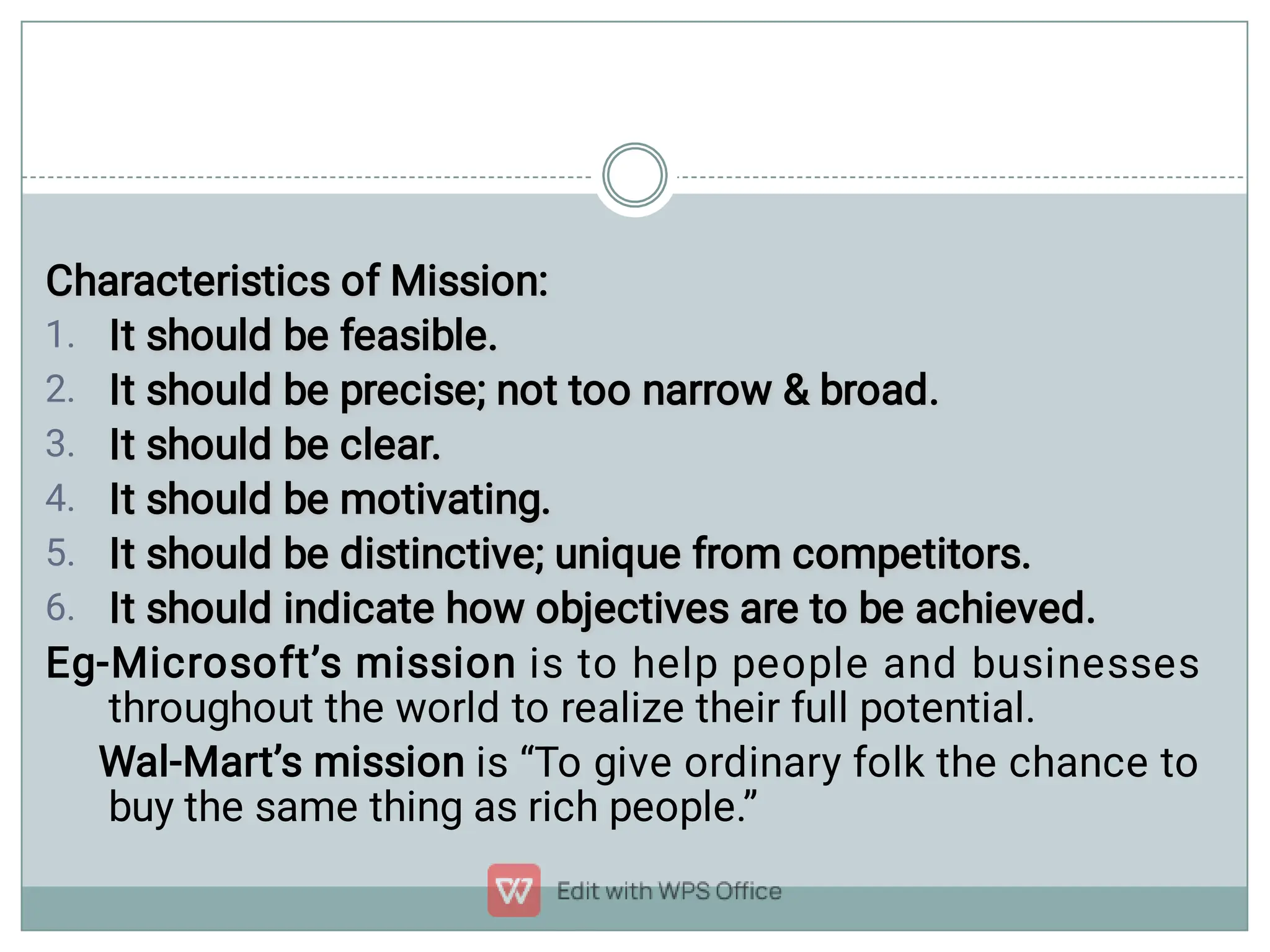 1.
2.
3.
4.
5.
6.
Characteristics of Mission:
Characteristics of Mission:
It should be feasible.
It should be feasible.
It should be precise; not too narrow  broad.
It should be precise; not too narrow  broad.
It should be clear.
It should be clear.
It should be motivating.
It should be motivating.
It should be distinctive; unique from competitors.
It should be distinctive; unique from competitors.
It should indicate how objectives are to be achieved.
It should indicate how objectives are to be achieved.
Eg-Microsoft’s mission is to help people and businesses
throughout the world to realize their full potential.
Wal-Mart’s mission is “To give ordinary folk the chance to
buy the same thing as rich people.”
 