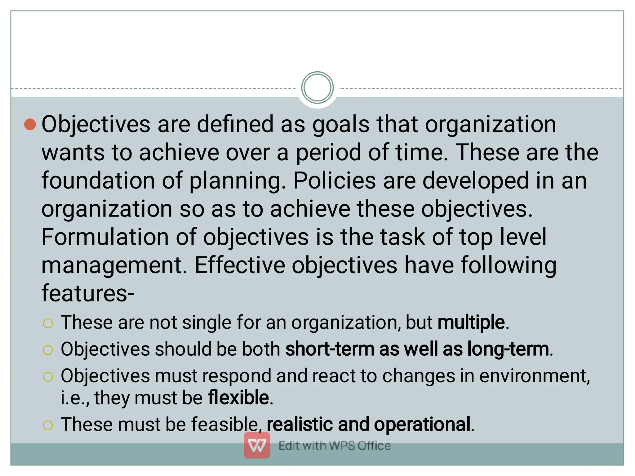 




Objectives are deﬁned as goals that organization
wants to achieve over a period of time. These are the
foundation of planning. Policies are developed in an
organization so as to achieve these objectives.
Formulation of objectives is the task of top level
management. Effective objectives have following
features-
These are not single for an organization, but multiple.
Objectives should be both short-term as well as long-term.
Objectives must respond and react to changes in environment,
i.e., they must be ﬂexible.
These must be feasible, realistic and operational.
 